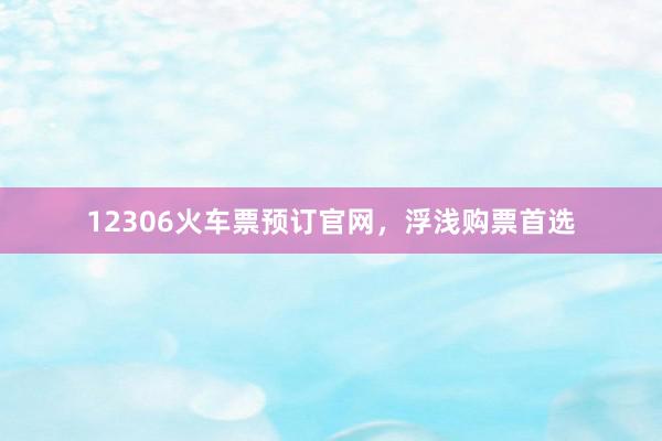 12306火车票预订官网，浮浅购票首选